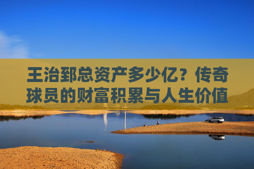 王治郅总资产多少亿?传奇球员的财富积累与人生价值探析,王治郅,财富积累与人生价值探析 王治郅总资产多少亿?传奇球员的财富积累与人生价值探析,王治郅,财富积累与人生价值探析