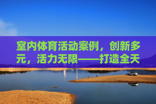 室内体育活动案例,创新多元,活力无限——打造全天候运动新体验,创新多元室内体育案例,活力全天候运动新体验 室内体育活动案例,创新多元,活力无限——打造全天候运动新体验,创新多元室内体育案例,活力全天候运动新体验