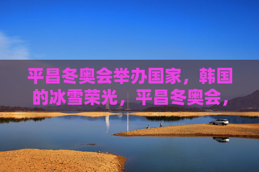 平昌冬奥会举办国家,韩国的冰雪荣光,平昌冬奥会,韩国的冰雪荣光 平昌冬奥会举办国家,韩国的冰雪荣光,平昌冬奥会,韩国的冰雪荣光