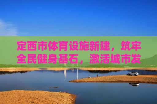 定西市体育设施新建，筑牢全民健身基石，激活城市发展新动能，定西市体育设施新建，筑牢全民健身基石 激活城市新动能