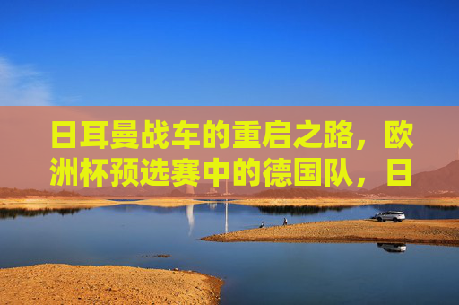 日耳曼战车的重启之路，欧洲杯预选赛中的德国队，日耳曼战车的重启之路，欧洲杯预选赛中的德国队