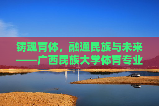铸魂育体，融通民族与未来——广西民族大学体育专业发展纪实，铸魂育体融通民族未来——广西民族大学体育专业发展纪实