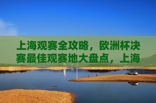 上海观赛全攻略,欧洲杯决赛最佳观赛地大盘点,上海欧洲杯决赛最佳观赛地全攻略 上海观赛全攻略,欧洲杯决赛最佳观赛地大盘点,上海欧洲杯决赛最佳观赛地全攻略