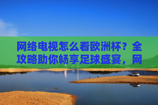 网络电视怎么看欧洲杯？全攻略助你畅享足球盛宴，网络电视看欧洲杯全攻略，畅享足球盛宴