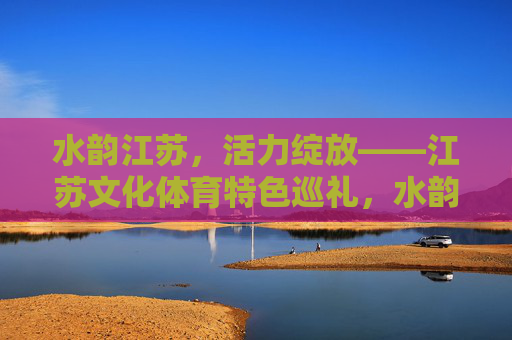 水韵江苏,活力绽放——江苏文化体育特色巡礼,水韵江苏,活力绽放的文化体育巡礼 水韵江苏,活力绽放——江苏文化体育特色巡礼,水韵江苏,活力绽放的文化体育巡礼