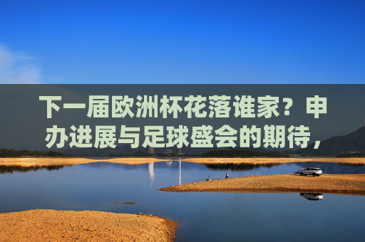 下一届欧洲杯花落谁家？申办进展与足球盛会的期待，下一届欧洲杯申办进展，花落谁家引期待