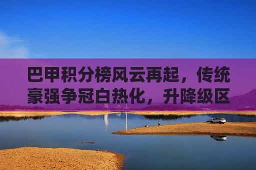 巴甲积分榜风云再起，传统豪强争冠白热化，升降级区悬念丛生，巴甲积分榜争冠保级双线白热化