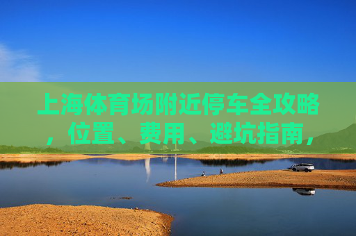 上海体育场附近停车全攻略，位置、费用、避坑指南，看完少走弯路！上海体育场附近停车全攻略，位置、费用、避坑指南，少走弯路！