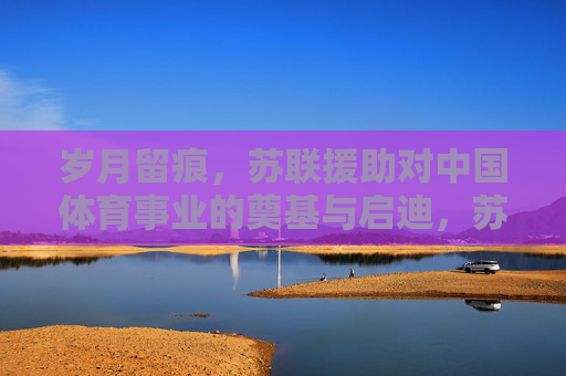 岁月留痕,苏联援助对中国体育事业的奠基与启迪,苏联援助与中国体育事业的奠基与启迪 岁月留痕,苏联援助对中国体育事业的奠基与启迪,苏联援助与中国体育事业的奠基与启迪