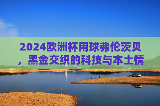 2024欧洲杯用球弗伦茨贝,黑金交织的科技与本土情怀,2024欧洲杯用球弗伦茨贝,黑金交织的科技与本土情怀 2024欧洲杯用球弗伦茨贝,黑金交织的科技与本土情怀,2024欧洲杯用球弗伦茨贝,黑金交织的科技与本土情怀