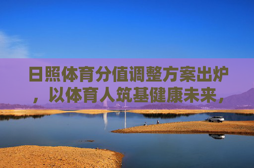 日照体育分值调整方案出炉，以体育人筑基健康未来，体教融合迈入新阶段，日照体育分值调整方案出炉 体教融合迈入新阶段