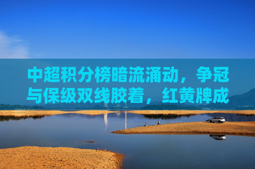 中超积分榜暗流涌动，争冠与保级双线胶着，红黄牌成隐形战场，中超积分榜暗流涌动，争冠保级双线胶着，红黄牌成隐形战场