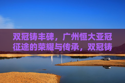 双冠铸丰碑,广州恒大亚冠征途的荣耀与传承,双冠铸丰碑,广州恒大亚冠荣耀与传承 双冠铸丰碑,广州恒大亚冠征途的荣耀与传承,双冠铸丰碑,广州恒大亚冠荣耀与传承