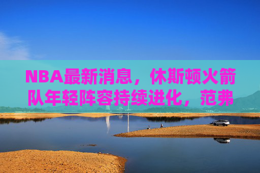 NBA最新消息，休斯顿火箭队年轻阵容持续进化，范弗利特成更衣领袖引关注，火箭年轻阵容持续进化 范弗利特成更衣领袖引关注