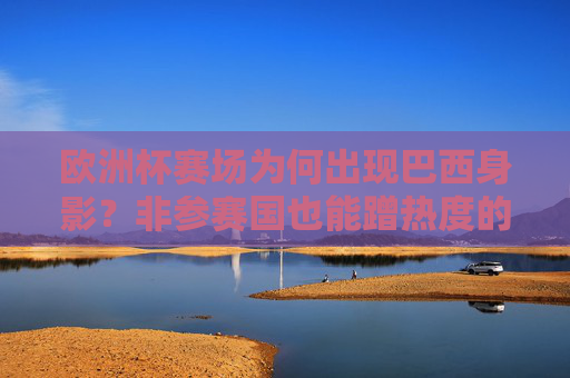 欧洲杯赛场为何出现巴西身影?非参赛国也能蹭热度的N种方式,欧洲杯赛场现巴西身影,非参赛国的N种蹭热方式 欧洲杯赛场为何出现巴西身影?非参赛国也能蹭热度的N种方式,欧洲杯赛场现巴西身影,非参赛国的N种蹭热方式