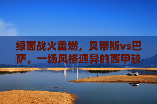 绿茵战火重燃,贝蒂斯vs巴萨,一场风格迥异的西甲较量,贝蒂斯vs巴萨,西甲风格迥异对决 绿茵战火重燃,贝蒂斯vs巴萨,一场风格迥异的西甲较量,贝蒂斯vs巴萨,西甲风格迥异对决
