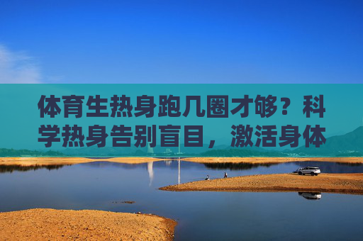 体育生热身跑几圈才够?科学热身告别盲目,激活身体状态,体育生科学热身,跑几圈够激活身体? 体育生热身跑几圈才够?科学热身告别盲目,激活身体状态,体育生科学热身,跑几圈够激活身体?