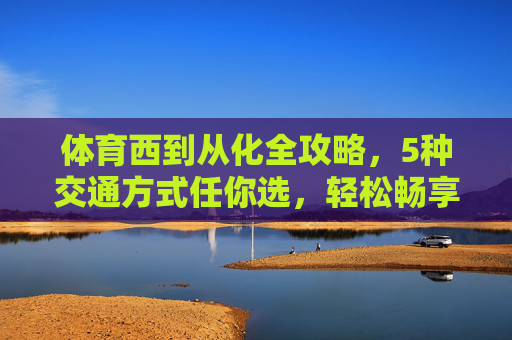 体育西到从化全攻略，5种交通方式任你选，轻松畅享温泉与自然，体育西到从化全攻略，5种交通方式任你选，畅享温泉与自然