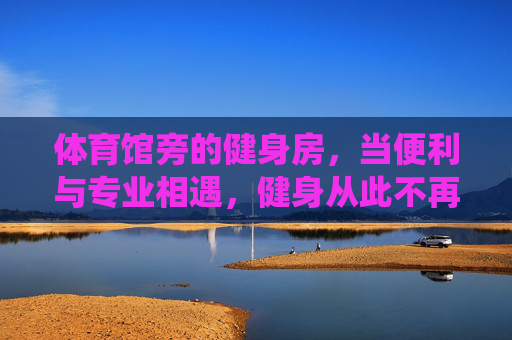 体育馆旁的健身房,当便利与专业相遇,健身从此不再绕路,体育馆旁,便利专业相遇,健身从此不绕路 体育馆旁的健身房,当便利与专业相遇,健身从此不再绕路,体育馆旁,便利专业相遇,健身从此不绕路