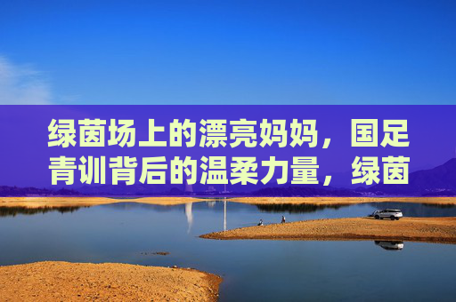 绿茵场上的漂亮妈妈，国足青训背后的温柔力量，绿茵场上的漂亮妈妈，国足青训的温柔力量