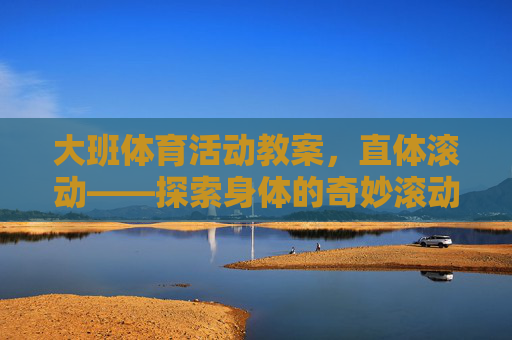 大班体育活动教案,直体滚动——探索身体的奇妙滚动,大班体育活动——直体滚动,探索身体的奇妙 大班体育活动教案,直体滚动——探索身体的奇妙滚动,大班体育活动——直体滚动,探索身体的奇妙
