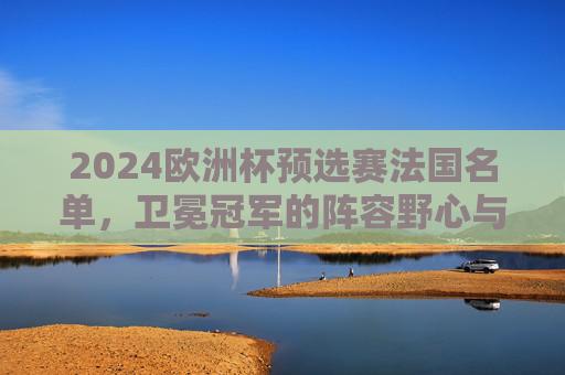 2024欧洲杯预选赛法国名单,卫冕冠军的阵容野心与挑战,2024欧洲杯预选赛法国名单,卫冕冠军的阵容野心与挑战 2024欧洲杯预选赛法国名单,卫冕冠军的阵容野心与挑战,2024欧洲杯预选赛法国名单,卫冕冠军的阵容野心与挑战