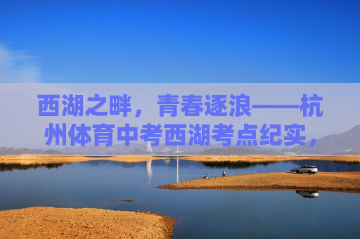 西湖之畔,青春逐浪——杭州体育中考西湖考点纪实,西湖畔·青春逐浪,杭州体育中考纪实 西湖之畔,青春逐浪——杭州体育中考西湖考点纪实,西湖畔·青春逐浪,杭州体育中考纪实