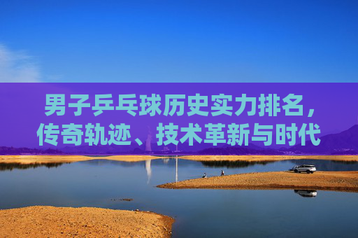 男子乒乓球历史实力排名,传奇轨迹、技术革新与时代丰碑,男子乒乓球历史实力排名,传奇轨迹、技术革新与时代丰碑 男子乒乓球历史实力排名,传奇轨迹、技术革新与时代丰碑,男子乒乓球历史实力排名,传奇轨迹、技术革新与时代丰碑