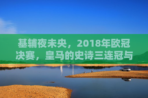 基辅夜未央,2018年欧冠决赛,皇马的史诗三连冠与足球的永恒瞬间,基辅夜未央,皇马史诗三连冠的永恒瞬间 基辅夜未央,2018年欧冠决赛,皇马的史诗三连冠与足球的永恒瞬间,基辅夜未央,皇马史诗三连冠的永恒瞬间