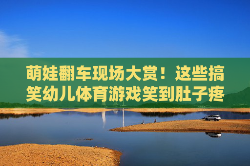萌娃翻车现场大赏!这些搞笑幼儿体育游戏笑到肚子疼 萌娃翻车现场大赏!这些搞笑幼儿体育游戏笑到肚子疼