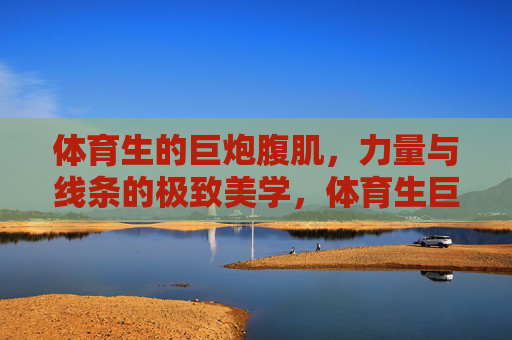 体育生的巨炮腹肌,力量与线条的极致美学,体育生巨炮腹肌,力量与线条的极致美学 体育生的巨炮腹肌,力量与线条的极致美学,体育生巨炮腹肌,力量与线条的极致美学