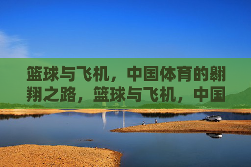 篮球与飞机,中国体育的翱翔之路,篮球与飞机,中国体育的双翼翱翔 篮球与飞机,中国体育的翱翔之路,篮球与飞机,中国体育的双翼翱翔