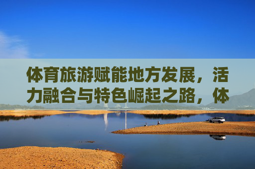 体育旅游赋能地方发展,活力融合与特色崛起之路,体育旅游赋能地方,活力融合与特色崛起 体育旅游赋能地方发展,活力融合与特色崛起之路,体育旅游赋能地方,活力融合与特色崛起