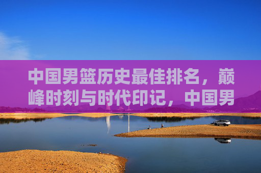中国男篮历史最佳排名,巅峰时刻与时代印记,中国男篮历史最佳排名,巅峰时刻与时代印记 中国男篮历史最佳排名,巅峰时刻与时代印记,中国男篮历史最佳排名,巅峰时刻与时代印记