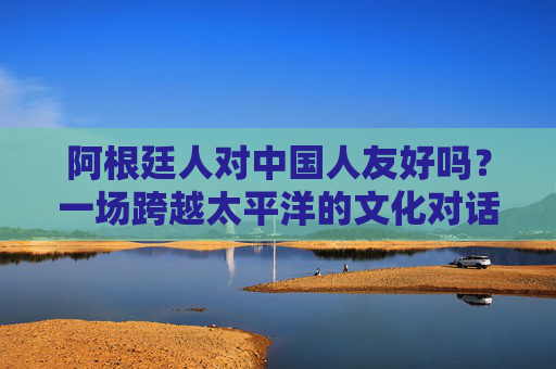 阿根廷人对中国人友好吗?一场跨越太平洋的文化对话与真实感受,跨越太平洋的对话,阿根廷人对中国人的真实友好 阿根廷人对中国人友好吗?一场跨越太平洋的文化对话与真实感受,跨越太平洋的对话,阿根廷人对中国人的真实友好