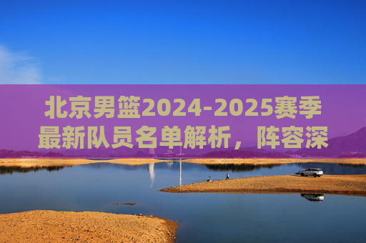 北京男篮2024-2025赛季最新队员名单解析,阵容深度与战术展望,北京男篮2024-2025赛季,最新名单解析、阵容深度与战术展望 北京男篮2024-2025赛季最新队员名单解析,阵容深度与战术展望,北京男篮2024-2025赛季,最新名单解析、阵容深度与战术展望