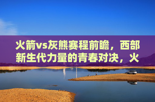 火箭vs灰熊赛程前瞻，西部新生代力量的青春对决，火箭vs灰熊前瞻，西部新生代力量的青春对决