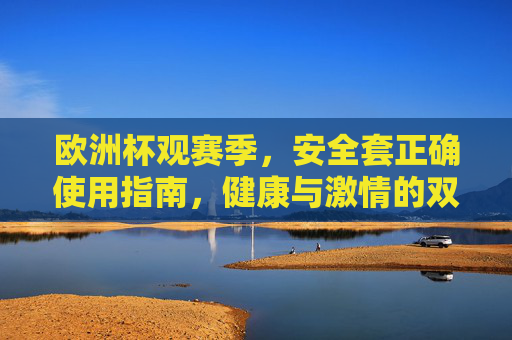 欧洲杯观赛季,安全套正确使用指南,健康与激情的双重守护,欧洲杯观赛季,安全套正确使用,健康激情双重守护 欧洲杯观赛季,安全套正确使用指南,健康与激情的双重守护,欧洲杯观赛季,安全套正确使用,健康激情双重守护