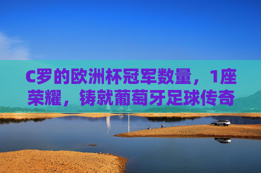 C罗的欧洲杯冠军数量，1座荣耀，铸就葡萄牙足球传奇，C罗1座欧洲杯冠军，铸就葡萄牙足球传奇
