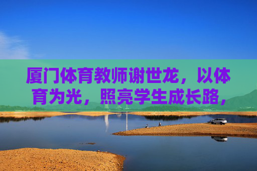 厦门体育教师谢世龙，以体育为光，照亮学生成长路，谢世龙，体育为光，照亮学生成长