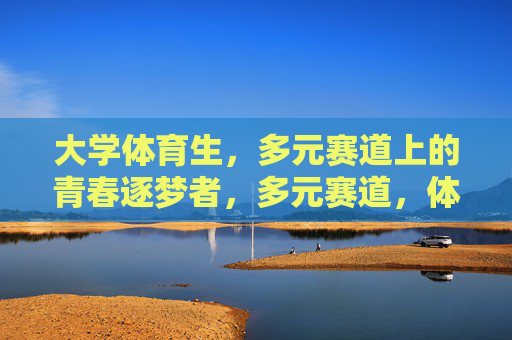 大学体育生,多元赛道上的青春逐梦者,多元赛道,体育生青春逐梦 大学体育生,多元赛道上的青春逐梦者,多元赛道,体育生青春逐梦