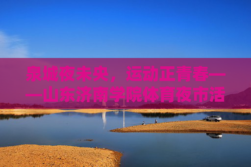 泉城夜未央,运动正青春——山东济南学院体育夜市活力绽放,泉城夜动青春,体育夜市活力绽放 泉城夜未央,运动正青春——山东济南学院体育夜市活力绽放,泉城夜动青春,体育夜市活力绽放