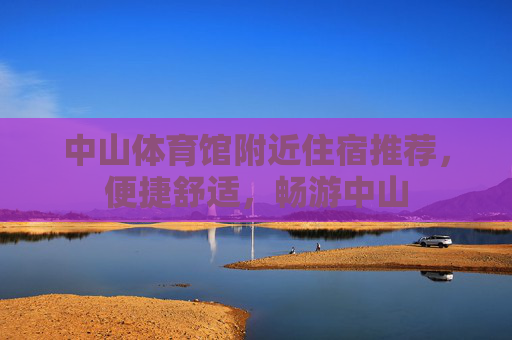 中山体育馆附近住宿推荐,便捷舒适,畅游中山 中山体育馆附近住宿推荐,便捷舒适,畅游中山