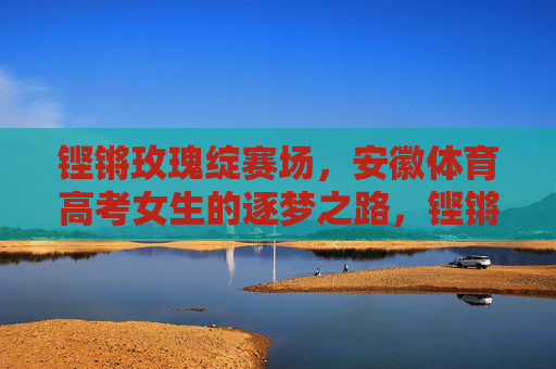 铿锵玫瑰绽赛场,安徽体育高考女生的逐梦之路,铿锵玫瑰绽赛场,安徽体育高考女生的逐梦之路 铿锵玫瑰绽赛场,安徽体育高考女生的逐梦之路,铿锵玫瑰绽赛场,安徽体育高考女生的逐梦之路