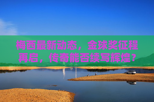 梅西最新动态，金球奖征程再启，传奇能否续写辉煌？梅西金球奖征程再启，传奇能否续写辉煌？