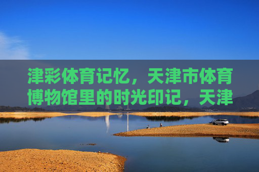津彩体育记忆，天津市体育博物馆里的时光印记，天津市体育博物馆，津彩体育的时光印记