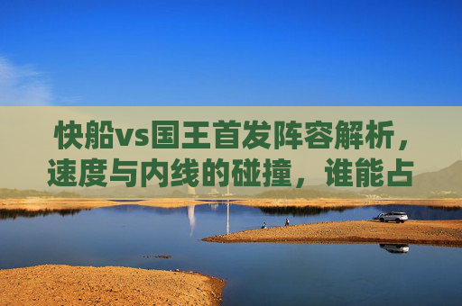 快船vs国王首发阵容解析,速度与内线的碰撞,谁能占据上风?快船vs国王首发,速度与内线碰撞,谁能占据上风? 快船vs国王首发阵容解析,速度与内线的碰撞,谁能占据上风?快船vs国王首发,速度与内线碰撞,谁能占据上风?