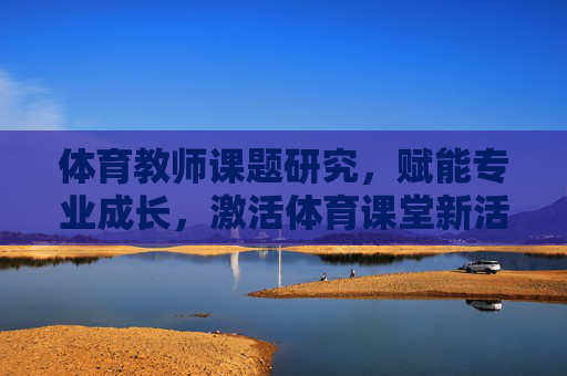 体育教师课题研究,赋能专业成长,激活体育课堂新活力,体育教师课题研究,赋能成长 激活课堂新活力 体育教师课题研究,赋能专业成长,激活体育课堂新活力,体育教师课题研究,赋能成长 激活课堂新活力