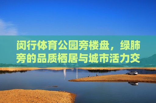 闵行体育公园旁楼盘，绿肺旁的品质栖居与城市活力交响，绿肺畔·活力栖居，闵行体育公园旁的品质生活