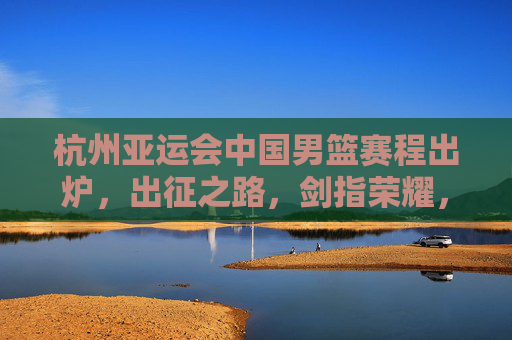 杭州亚运会中国男篮赛程出炉,出征之路,剑指荣耀,杭州亚运会中国男篮赛程出炉,出征剑指荣耀 杭州亚运会中国男篮赛程出炉,出征之路,剑指荣耀,杭州亚运会中国男篮赛程出炉,出征剑指荣耀